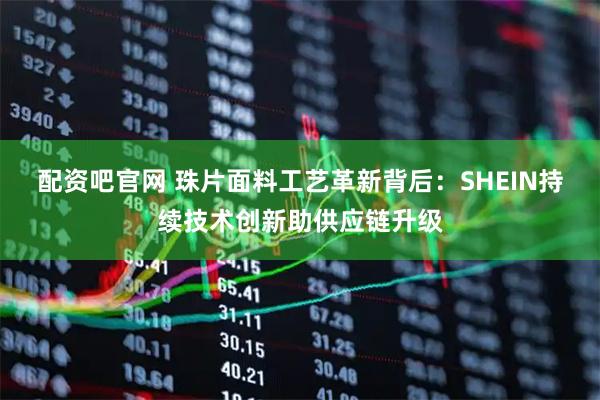 配资吧官网 珠片面料工艺革新背后：SHEIN持续技术创新助供应链升级