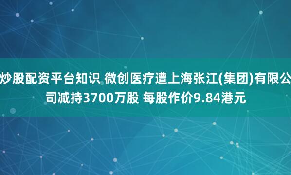 炒股配资平台知识 微创医疗遭上海张江(集团)有限公司减持3700万股 每股作价9.84港元