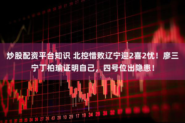 炒股配资平台知识 北控惜败辽宁迎2喜2忧！廖三宁丁柏瑜证明自己，四号位出隐患！
