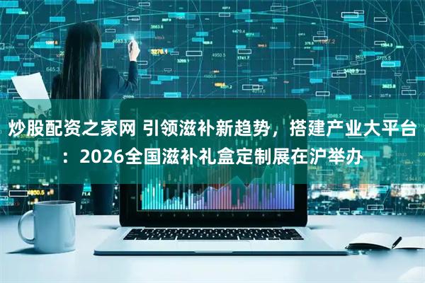 炒股配资之家网 引领滋补新趋势，搭建产业大平台：2026全国滋补礼盒定制展在沪举办