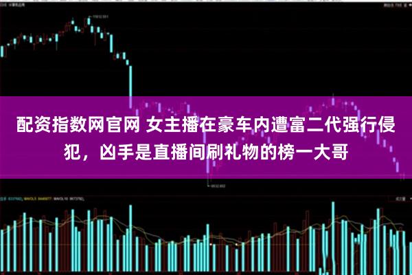 配资指数网官网 女主播在豪车内遭富二代强行侵犯，凶手是直播间刷礼物的榜一大哥
