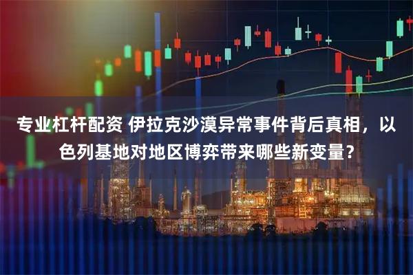 专业杠杆配资 伊拉克沙漠异常事件背后真相，以色列基地对地区博弈带来哪些新变量？