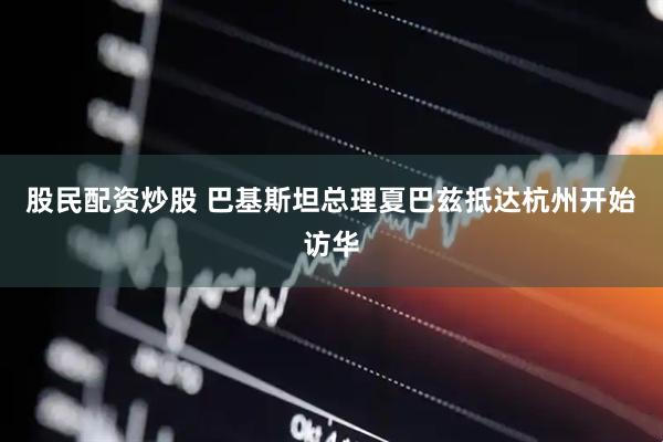 股民配资炒股 巴基斯坦总理夏巴兹抵达杭州开始访华