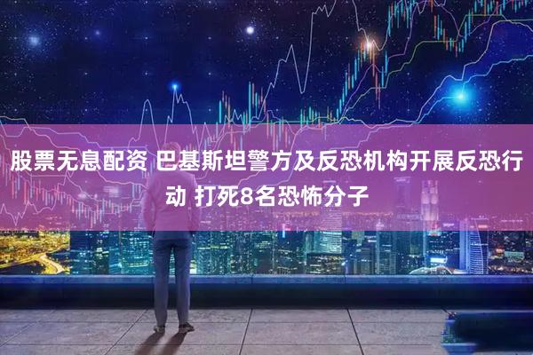 股票无息配资 巴基斯坦警方及反恐机构开展反恐行动 打死8名恐怖分子