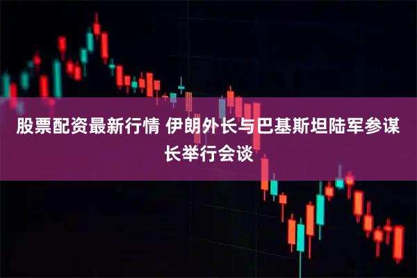 股票配资最新行情 伊朗外长与巴基斯坦陆军参谋长举行会谈
