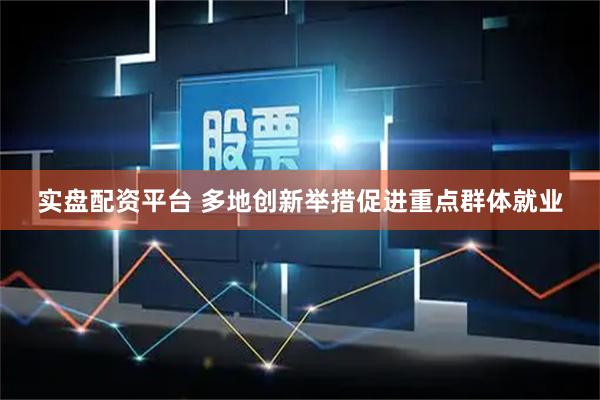 实盘配资平台 多地创新举措促进重点群体就业