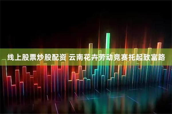 线上股票炒股配资 云南花卉劳动竞赛托起致富路